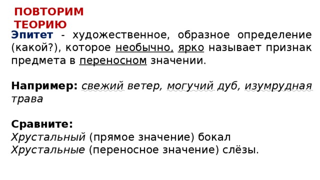 ПОВТОРИМ ТЕОРИЮ Эпитет - художественное, образное определение (какой?), которое необычно,  ярко называет признак предмета в переносном значении. Например: свежий ветер, могучий дуб, изумрудная трава  Сравните: Хрустальный (прямое значение) бокал Хрустальные (переносное значение) слёзы. 