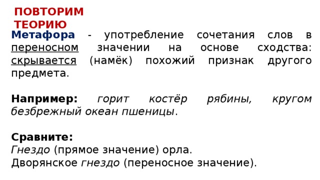 ПОВТОРИМ ТЕОРИЮ Метафора - употребление сочетания слов в переносном значении на основе сходства: скрывается (намёк) похожий признак другого предмета. Например:  горит костёр рябины, кругом безбрежный океан пшеницы .  Сравните: Гнездо (прямое значение) орла. Дворянское гнездо (переносное значение). 