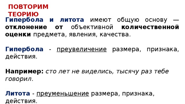 ПОВТОРИМ ТЕОРИЮ Гипербола и литота имеют общую основу — отклонение от объективной количественной оценки предмета, явления, качества.  Гипербола - преувеличение размера, признака, действия.  Например: сто лет не виделись, тысячу раз тебе говорил .   Литота - преуменьшение размера, признака, действия.  Например: мальчик с пальчик, мужичок с ноготок. 
