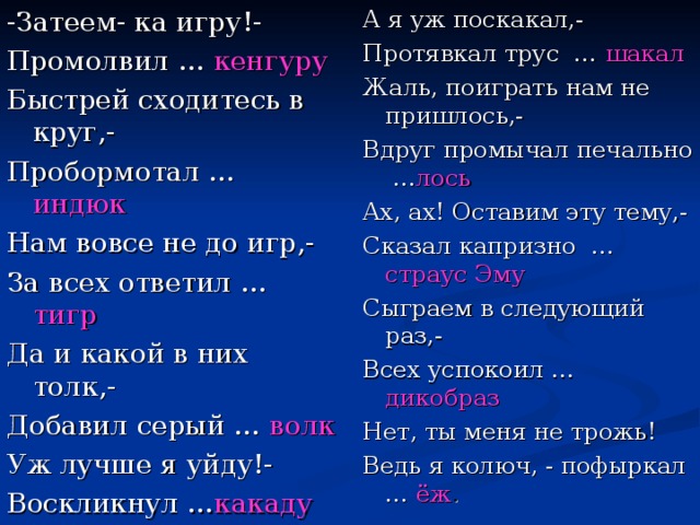 -Затеем- ка игру!- Промолвил … кенгуру Быстрей сходитесь в круг,- Пробормотал … индюк Нам вовсе не до игр,- За всех ответил … тигр Да и какой в них толк,- Добавил серый … волк Уж лучше я уйду!- Воскликнул … какаду А я уж поскакал,- Протявкал трус … шакал Жаль, поиграть нам не пришлось,- Вдруг промычал печально … лось Ах, ах! Оставим эту тему,- Сказал капризно … страус Эму Сыграем в следующий раз,- Всех успокоил … дикобраз Нет, ты меня не трожь! Ведь я колюч, - пофыркал … ёж .