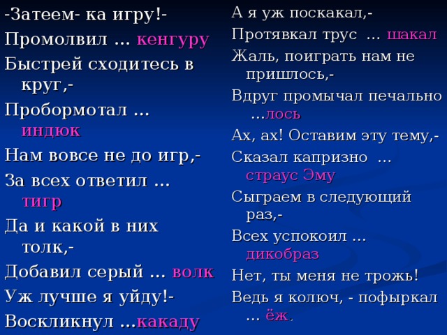 -Затеем- ка игру!- Промолвил … кенгуру Быстрей сходитесь в круг,- Пробормотал … индюк Нам вовсе не до игр,- За всех ответил … тигр Да и какой в них толк,- Добавил серый … волк Уж лучше я уйду!- Воскликнул … какаду А я уж поскакал,- Протявкал трус … шакал Жаль, поиграть нам не пришлось,- Вдруг промычал печально … лось Ах, ах! Оставим эту тему,- Сказал капризно … страус Эму Сыграем в следующий раз,- Всех успокоил … дикобраз Нет, ты меня не трожь! Ведь я колюч, - пофыркал … ёж .