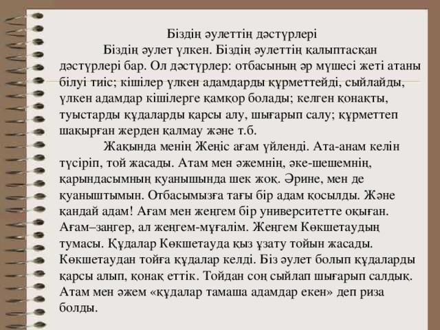Біздің әулеттің дәстүрлері  Біздің әулет үлкен. Біздің әулеттің қалыптасқан дәстүрлері бар. Ол дәстүрлер: отбасының әр мүшесі жеті атаны білуі тиіс; кішілер үлкен адамдарды құрметтейді, сыйлайды, үлкен адамдар кішілерге қамқор болады; келген қонақты, туыстарды құдаларды қарсы алу, шығарып салу; құрметтеп шақырған жерден қалмау және т.б.  Жақында менің Жеңіс ағам үйленді. Ата-анам келін түсіріп, той жасады. Атам мен әжемнің, әке-шешемнің, қарындасымның қуанышында шек жоқ. Әрине, мен де қуаныштымын. Отбасымызға тағы бір адам қосылды. Және қандай адам! Ағам мен жеңгем бір университетте оқыған. Ағам–заңгер, ал жеңгем-мұғалім. Жеңгем Көкшетаудың тумасы. Құдалар Көкшетауда қыз ұзату тойын жасады. Көкшетаудан тойға құдалар келді. Біз әулет болып құдаларды қарсы алып, қонақ еттік. Тойдан соң сыйлап шығарып салдық. Атам мен әжем «құдалар тамаша адамдар екен» деп риза болды. 