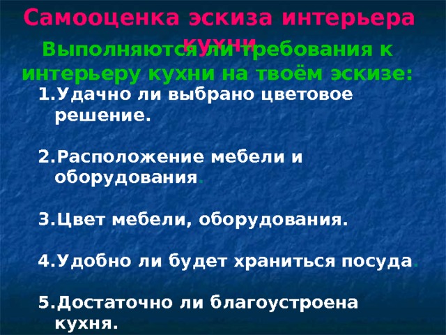 Самооценка эскиза интерьера кухни Выполняются ли требования к интерьеру кухни на твоём эскизе: Удачно ли выбрано цветовое решение.  Расположение мебели и оборудования .  Цвет мебели, оборудования.  Удобно ли будет храниться посуда .  Достаточно ли благоустроена кухня.  Удачно ли выбрано размещение цветов.  