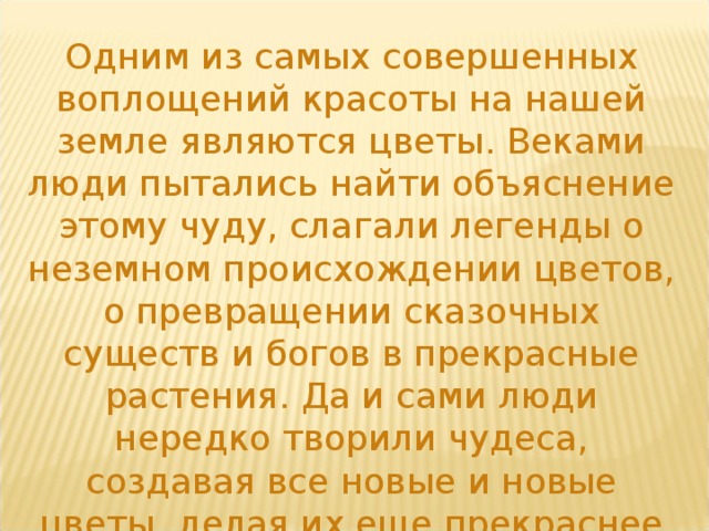 Одним из самых совершенных воплощений красоты на нашей земле являются цветы. Веками люди пытались найти объяснение этому чуду, слагали легенды о неземном происхождении цветов, о превращении сказочных существ и богов в прекрасные растения. Да и сами люди нередко творили чудеса, создавая все новые и новые цветы, делая их еще прекраснее необычнее. 