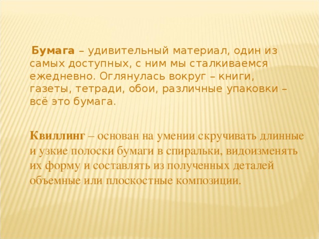   Бумага – удивительный материал, один из самых доступных, с ним мы сталкиваемся ежедневно. Оглянулась вокруг – книги, газеты, тетради, обои, различные упаковки – всё это бумага.   Квиллинг  – основан на умении скручивать длинные и узкие полоски бумаги в спиральки, видоизменять их форму и составлять из полученных деталей объемные или плоскостные композиции. 
