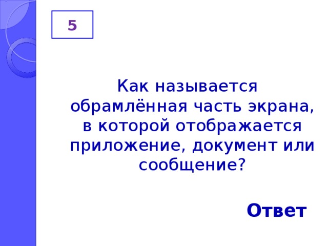 5 Как называется обрамлённая часть экрана, в которой отображается приложение, документ или сообщение? Ответ