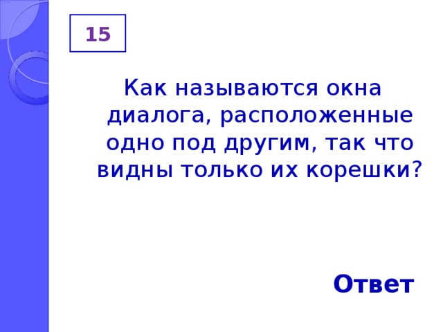 15 Как называются окна диалога, расположенные одно под другим, так что видны только их корешки? Ответ