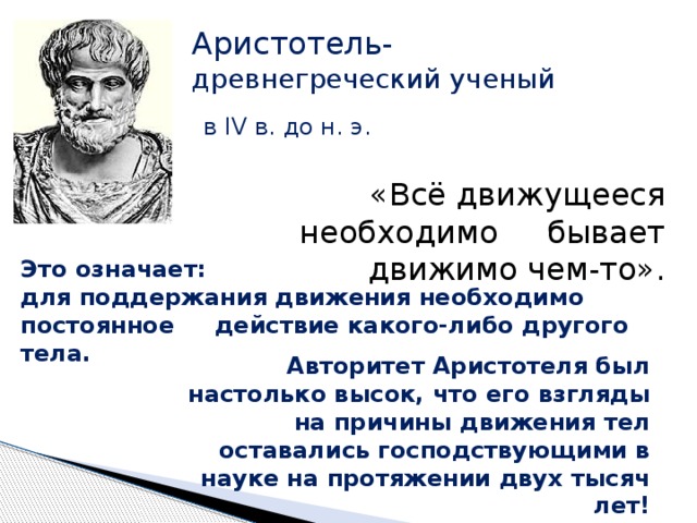 Аристотель- древнегреческий ученый в IV в. до н. э. «Всё движущееся необходимо бывает движимо чем-то». Это означает: для поддержания движения необходимо постоянное действие какого-либо другого тела. Авторитет Аристотеля был настолько высок, что его взгляды на причины движения тел оставались господствующими в науке на протяжении двух тысяч лет! 