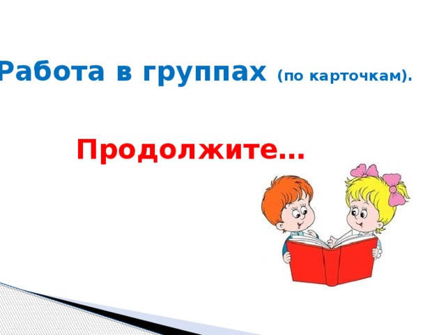 Работа в группах (по карточкам).  Продолжите… 