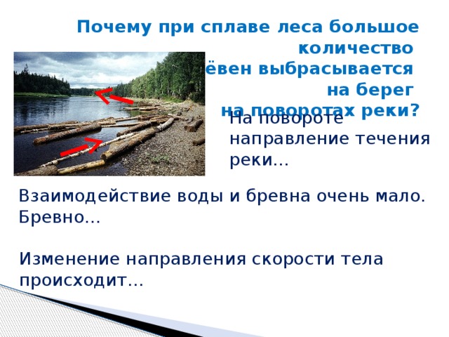 Почему при сплаве леса большое количество брёвен выбрасывается на берег на поворотах реки? На повороте направление течения реки… Взаимодействие воды и бревна очень мало. Бревно… Изменение направления скорости тела происходит… 