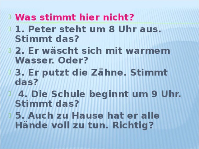 Was stimmt hier nicht? 1. Peter steht um 8 Uhr aus. Stimmt das? 2. Er wäscht sich mit warmem Wasser. Oder? 3. Er putzt die Zähne. Stimmt das?  4. Die Schule beginnt um 9 Uhr. Stimmt das? 5. Auch zu Hause hat er alle Hände voll zu tun. Richtig? 