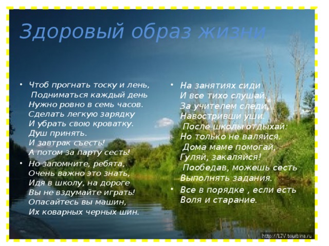 Здоровый образ жизни Чтоб прогнать тоску и лень,   Подниматься каждый день   Нужно ровно в семь часов.   Сделать легкую зарядку   И убрать свою кроватку.   Душ принять.   И завтрак съесть!   А потом за парту сесть!  Но запомните, ребята,   Очень важно это знать,   Идя в школу, на дороге   Вы не вздумайте играть!   Опасайтесь вы машин,   Их коварных черных шин. На занятиях сиди   И все тихо слушай.   За учителем следи,   Навостривши уши.   После школы отдыхай:   Но только не валяйся.   Дома маме помогай,   Гуляй, закаляйся!   Пообедав, можешь сесть   Выполнять задания.  Все в порядке , если есть   Воля и старание.    