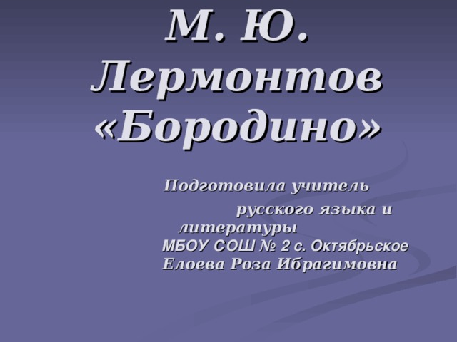М. Ю. Лермонтов «Бородино»   Подготовила учитель  русского языка и литературы     МБОУ  СОШ № 2 с. Октябрьское   Елоева Роза Ибрагимовна    