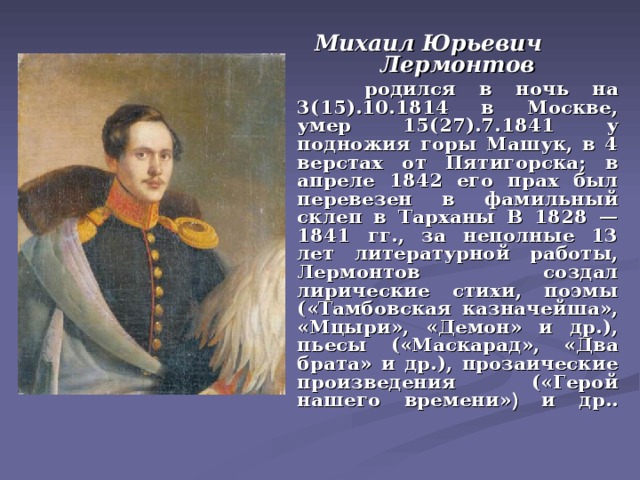 Михаил Юрьевич Лермонтов   родился в ночь на 3(15).10.1814 в Москве, умер 15(27).7.1841 у подножия горы Машук, в 4 верстах от Пятигорска; в апреле 1842 его прах был перевезен в фамильный склеп в Тарханы В 1828 — 1841 гг., за неполные 13 лет литературной работы, Лермонтов создал лирические стихи, поэмы («Тамбовская казначейша», «Мцыри», «Демон» и др.), пьесы («Маскарад», «Два брата» и др.), прозаические произведения («Герой нашего времени» ) и др..   