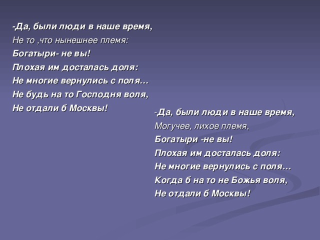 -Да, были люди в наше время, Не то ,что нынешнее племя: Богатыри- не вы! Плохая им досталась доля: Не многие вернулись с поля… Не будь на то Господня воля, Не отдали б Москвы! - Да, были люди в наше время, Могучее, лихое племя, Богатыри -не вы! Плохая им досталась доля: Не многие вернулись с поля… Когда б на то не Божья воля, Не отдали б Москвы!  