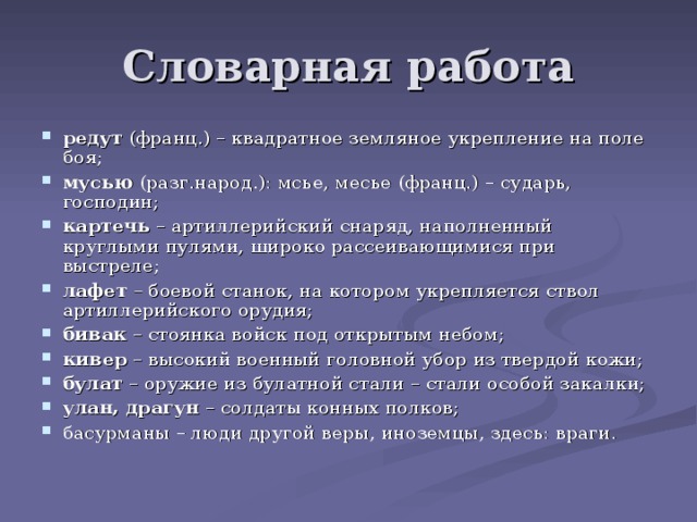 Словарная работа редут (франц.) – квадратное земляное укрепление на поле боя; мусью (разг.народ.): мсье, месье (франц.) – сударь, господин; картечь – артиллерийский снаряд, наполненный круглыми пулями, широко рассеивающимися при выстреле; лафет – боевой станок, на котором укрепляется ствол артиллерийского орудия; бивак – стоянка войск под открытым небом; кивер – высокий военный головной убор из твердой кожи; булат – оружие из булатной стали – стали особой закалки; улан, драгун – солдаты конных полков; басурманы – люди другой веры, иноземцы, здесь: враги. 
