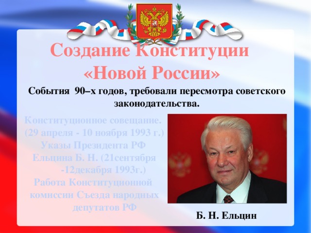 Создание Конституции  «Новой России» События 90–х годов, требовали пересмотра советского законодательства. Конституционное совещание. (29 апреля - 10 ноября 1993 г.) Указы Президента РФ Ельцина Б. Н. (21сентября -12декабря 1993г.) Работа Конституционной комиссии Съезда народных депутатов РФ Б. Н. Ельцин 