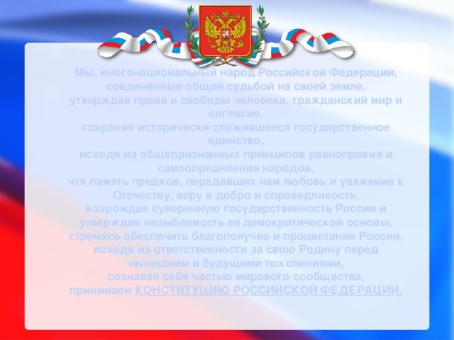 Мы, многонациональный народ Российской Федерации, соединенные общей судьбой на своей земле, утверждая права и свободы человека, гражданский мир и согласие, сохраняя исторически сложившееся государственное единство, исходя из общепризнанных принципов равноправия и самоопределения народов, чтя память предков, передавших нам любовь и уважение к Отечеству, веру в добро и справедливость, возрождая суверенную государственность России и утверждая незыблемость ее демократической основы, стремясь обеспечить благополучие и процветание России, исходя из ответственности за свою Родину перед нынешним и будущими поколениями, сознавая себя частью мирового сообщества, принимаем КОНСТИТУЦИЮ РОССИЙСКОЙ ФЕДЕРАЦИИ. 