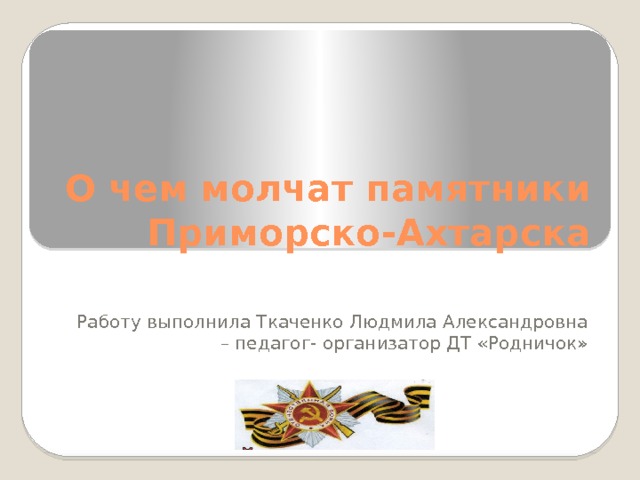 О чем молчат памятники Приморско-Ахтарска Работу выполнила Ткаченко Людмила Александровна – педагог- организатор ДТ «Родничок» 