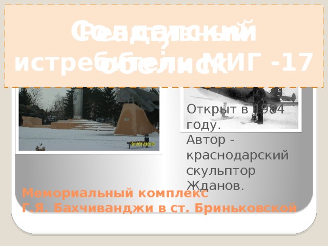 ? Солдатский обелиск Реактивный истребитель МИГ -17 Установлен в честь подвига нашего земляка летчика – испытателя реактивной техники Героя Советского Союза Бахчиванджи Григория Яковлевича 