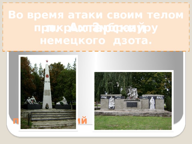 Во время атаки своим телом прикрыл амбразуру немецкого дзота. Установлен в память о моряках Азовской флотилии ? Во время атаки своим телом прикрыл амбразуру немецкого дзота.  Он во весь рост  В последний раз  поднялся:  В руках граната,  Автомат – в другой!  И так стоять На все века остался - Простой солдат С завидною судьбой!  И. Зоненко 