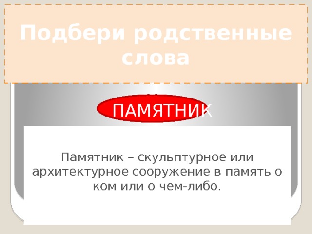 Подбери родственные слова ПАМЯТНИК Память – способность сохранять и воспроизводить в сознании прежние впечатления, воспоминания о ком или о чем либо. Памятник – скульптурное или архитектурное сооружение в память о ком или о чем-либо. А П М Я Т Ь 