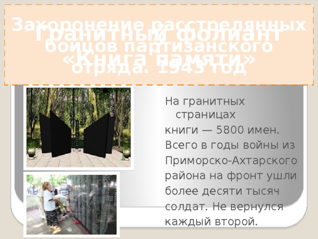 ? Захоронение расстрелянных бойцов партизанского отряда. 1943 год Гранитный фолиант «Книга памяти» На гранитных страницах книги — 5800 имен. Всего в годы войны из Приморско-Ахтарского района на фронт ушли более десяти тысяч солдат. Не вернулся каждый второй. 