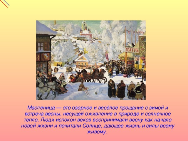  Масленица — это озорное и весёлое прощание с зимой и встреча весны, несущей оживление в природе и солнечное тепло. Люди испокон веков воспринимали весну как начало новой жизни и почитали Солнце, дающее жизнь и силы всему живому. 