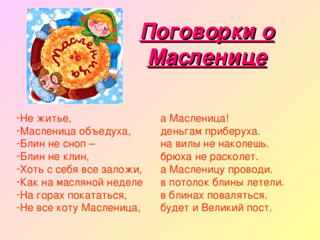 Поговорки о Масленице Не житье, Масленица объедуха, Блин не сноп – Блин не клин, Хоть с себя все заложи, Как на масляной неделе На горах покататься, Не все коту Масленица, а Масленица! деньгам приберуха. на вилы не наколешь. брюха не расколет. а Масленицу проводи. в потолок блины летели. в блинах поваляться. будет и Великий пост. 