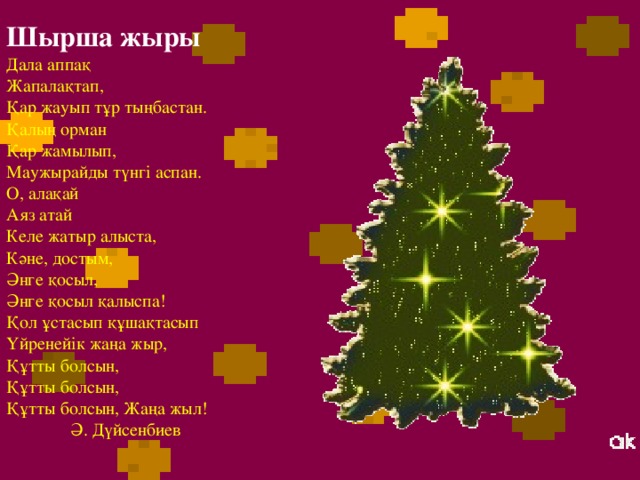 Шырша жыры Дала аппақ Жапалақтап, Қар жауып тұр тыңбастан. Қалың орман Қар жамылып, Маужырайды түнгі аспан. О, алақай Аяз атай Келе жатыр алыста, Кәне, достым, Әнге қосыл, Әнге қосыл қалыспа! Қол ұстасып құшақтасып Үйренейік жаңа жыр, Құтты болсын, Құтты болсын, Құтты болсын, Жаңа жыл!  Ә. Дүйсенбиев 