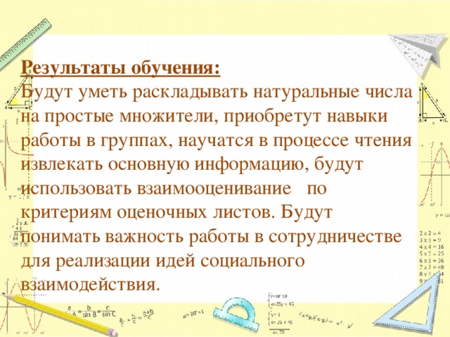Результаты обучения:  Будут уметь раскладывать натуральные числа на простые множители, приобретут навыки работы в группах, научатся в процессе чтения извлекать основную информацию, будут использовать взаимооценивание по критериям оценочных листов. Будут понимать важность работы в сотрудничестве для реализации идей социального взаимодействия. 