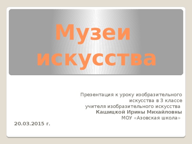 Музеи  искусства  Презентация к уроку изобразительного искусства в 3 классе  учителя изобразительного искусства  Кашицкой Ирины Михайловны  МОУ «Азовская школа» 20.03.2015 г.