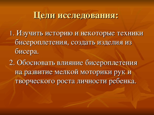 Цели исследования:  1 .  Изучить историю и некоторые техники бисероплетения, создать изделия из бисера. 2. Обосновать  влияние бисероплетения на развитие мелкой моторики рук и творческого роста личности ребенка. 