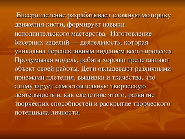   Бисероплетение разрабатывает сложную моторику движения кисти , формирует навыки исполнительского мастерства. Изготовление бисерных изделий — деятельность, которая уникальна перспективным видением всего процесса. Продумывая модель, ребята хорошо представляют объект своей работы. Дети овладевают различными приемами плетения, вышивки и ткачества, что стимулирует самостоятельную творческую деятельность и, как следствие этого, развитие творческих способностей и раскрытие творческого потенциала личности. 