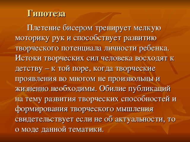 Гипотеза   Плетение бисером тренирует мелкую моторику рук и способствует развитию творческого потенциала личности ребенка. Истоки творческих сил человека восходят к детству – к той поре, когда творческие проявления во многом не произвольны и жизненно необходимы. Обилие публикаций на тему развития творческих способностей и формирования творческого мышления свидетельствует если не об актуальности, то о моде данной тематики. 
