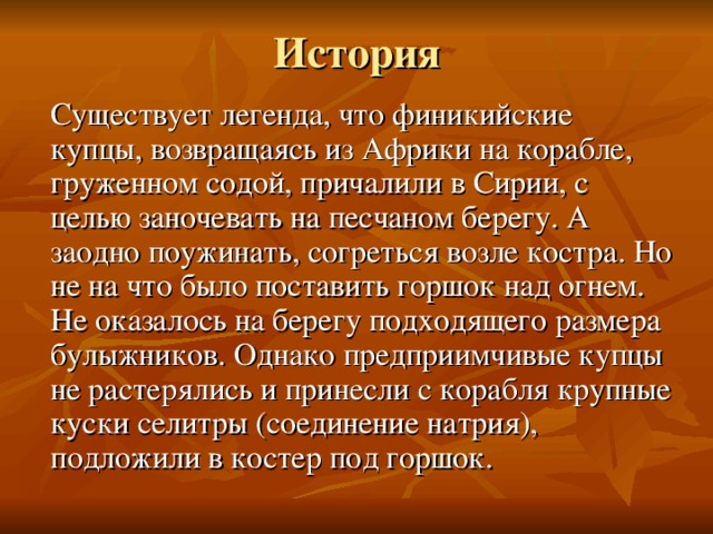 История  Существует легенда, что финикийские купцы, возвращаясь из Африки на корабле, груженном содой, причалили в Сирии, с целью заночевать на песчаном берегу. А заодно поужинать, согреться возле костра. Но не на что было поставить горшок над огнем. Не оказалось на берегу подходящего размера булыжников. Однако предприимчивые купцы не растерялись и принесли с корабля крупные куски селитры (соединение натрия), подложили в костер под горшок. 