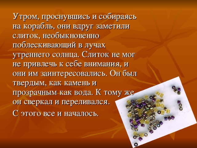 Утром, проснувшись и собираясь на корабль, они вдруг заметили слиток, необыкновенно поблескивающий в лучах утреннего солнца. Слиток не мог не привлечь к себе внимания, и они им заинтересовались. Он был твердым, как камень и прозрачным как вода. К тому же он сверкал и переливался. С этого все и началось. 