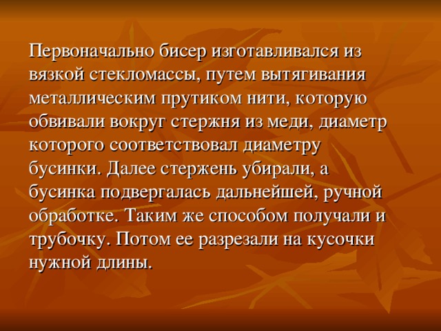 Первоначально бисер изготавливался из вязкой стекломассы, путем вытягивания металлическим прутиком нити, которую обвивали вокруг стержня из меди, диаметр которого соответствовал диаметру бусинки. Далее стержень убирали, а бусинка подвергалась дальнейшей, ручной обработке. Таким же способом получали и трубочку. Потом ее разрезали на кусочки нужной длины. 