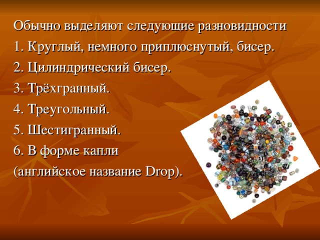 Обычно выделяют следующие разновидности 1. Круглый, немного приплюснутый, бисер. 2. Цилиндрический бисер. 3. Трёхгранный. 4. Треугольный. 5. Шестигранный. 6. В форме капли (английское название Drop). 