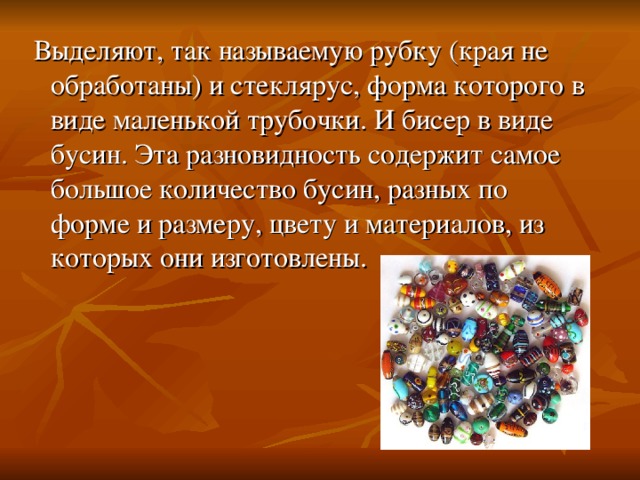  Выделяют, так называемую рубку (края не обработаны) и стеклярус, форма которого в виде маленькой трубочки. И бисер в виде бусин. Эта разновидность содержит самое большое количество бусин, разных по форме и размеру, цвету и материалов, из которых они изготовлены. 