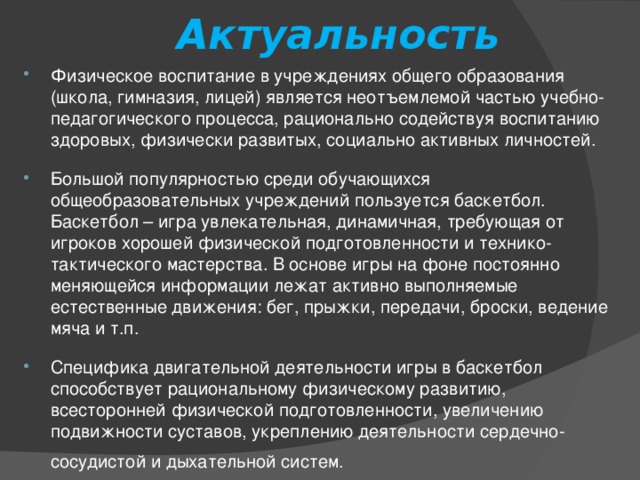 Актуальность Физическое воспитание в учреждениях общего образования (школа, гимназия, лицей) является неотъемлемой частью учебно-педагогического процесса, рационально содействуя воспитанию здоровых, физически развитых, социально активных личностей. Большой популярностью среди обучающихся общеобразовательных учреждений пользуется баскетбол. Баскетбол – игра увлекательная, динамичная, требующая от игроков хорошей физической подготовленности и технико-тактического мастерства. В основе игры на фоне постоянно меняющейся информации лежат активно выполняемые естественные движения: бег, прыжки, передачи, броски, ведение мяча и т.п. Специфика двигательной деятельности игры в баскетбол способствует рациональному физическому развитию, всесторонней физической подготовленности, увеличению подвижности суставов, укреплению деятельности сердечно-сосудистой и дыхательной систем.  