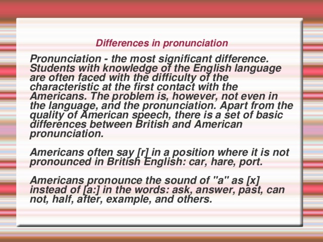 Differences in pronunciation    Pronunciation - the most significant difference. Students with knowledge of the English language are often faced with the difficulty of the characteristic at the first contact with the Americans. The problem is, however, not even in the language, and the pronunciation. Apart from the quality of American speech, there is a set of basic differences between British and American pronunciation.   Americans often say [r] in a position where it is not pronounced in British English: car, hare, port.   Americans pronounce the sound of 