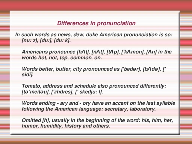 Differences in pronunciation In such words as news, dew, duke American pronunciation is so: [nu: z], [du:], [du: k].   Americans pronounce [hΛt], [nΛt], [tΛp], ['kΛmon], [Λn] in the words hot, not, top, common, on.   Words better, butter, city pronounced as ['bedər], [bΛdə], [' sidi].   Tomato, address and schedule also pronounced differently: [tə'meitəu], ['zhdres], [' skedju: l].   Words ending - ary and - ory have an accent on the last syllable following the American language: secretary, laboratory.   Omitted [h], usually in the beginning of the word: his, him, her, humor, humidity, history and others.  