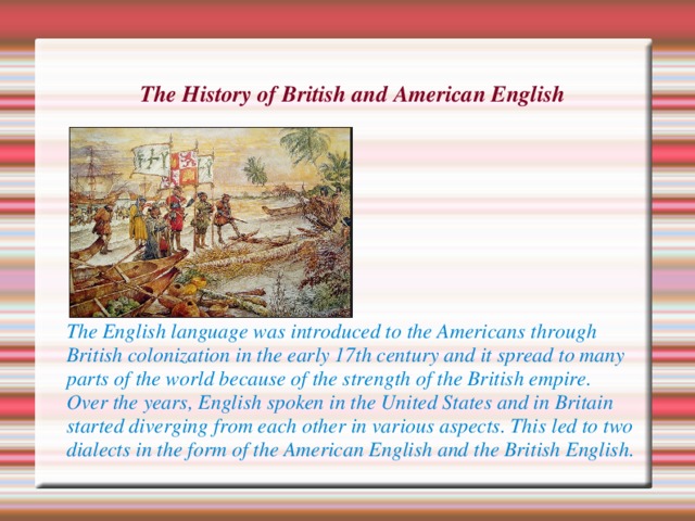 The History of British and American English      The English language was introduced to the Americans through British colonization in the early 17th century and it spread to many parts of the world because of the strength of the British empire. Over the years, English spoken in the United States and in Britain started diverging from each other in various aspects. This led to two dialects in the form of the American English and the British English. 