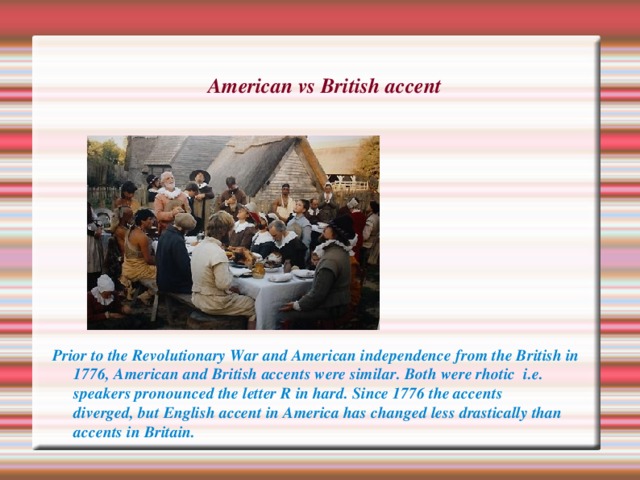 American vs British accent  Prior to the Revolutionary War and American independence from the British in 1776, American and British accents were similar. Both were rhotic  i.e. speakers pronounced the letter R in hard. Since 1776 the accents diverged, but English accent in America has changed less drastically than accents in Britain. 