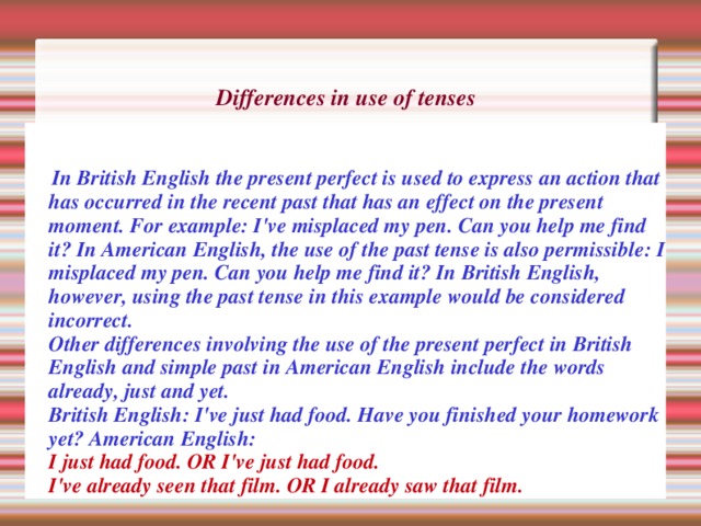Differences in use of tenses        In British English the present perfect is used to express an action that has occurred in the recent past that has an effect on the present moment. For example: I've misplaced my pen. Can you help me find it? In American English, the use of the past tense is also permissible: I misplaced my pen. Can you help me find it? In British English, however, using the past tense in this example would be considered incorrect.  Other differences involving the use of the present perfect in British English and simple past in American English include the words already, just and yet.  British English: I've just had food. Have you finished your homework yet? American English:   I just had food. OR I've just had food.  I've already seen that film. OR I already saw that film. 