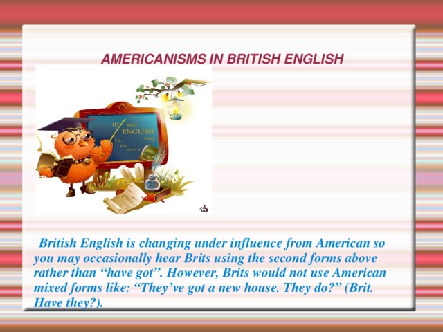 AMERICANISMS IN BRITISH ENGLISH   British English is changing under influence from American so you may occasionally hear Brits using the second forms above rather than “have got”. However, Brits would not use American mixed forms like: “They’ve got a new house. They do?” (Brit. Have they?). 