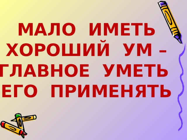 МАЛО ИМЕТЬ ХОРОШИЙ УМ – ГЛАВНОЕ УМЕТЬ ЕГО ПРИМЕНЯТЬ 