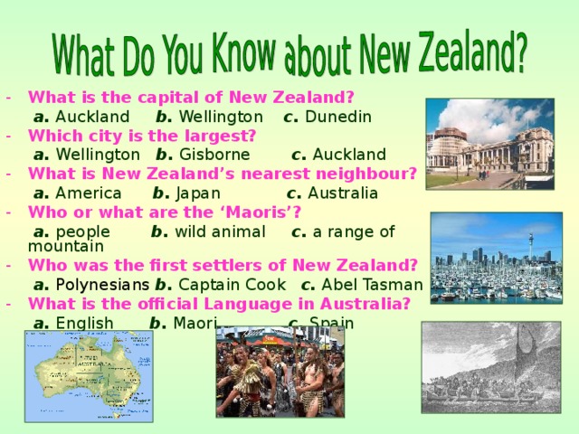 What is the capital of New Zealand?  a. Auckland b. Wellington c. Dunedin Which city is the largest?  a. Wellington b. Gisborne c. Auckland What is New Zealand’s nearest neighbour?  a. America b. Japan c. Australia Who or what are the ‘Maoris’?  a. people b. wild animal c. a range of mountain Who was the first settlers of New Zealand?  a.  Polynesians  b. Captain Cook c. Abel Tasman What is the official Language in Australia?   a. English b. Maori c. Spain 
