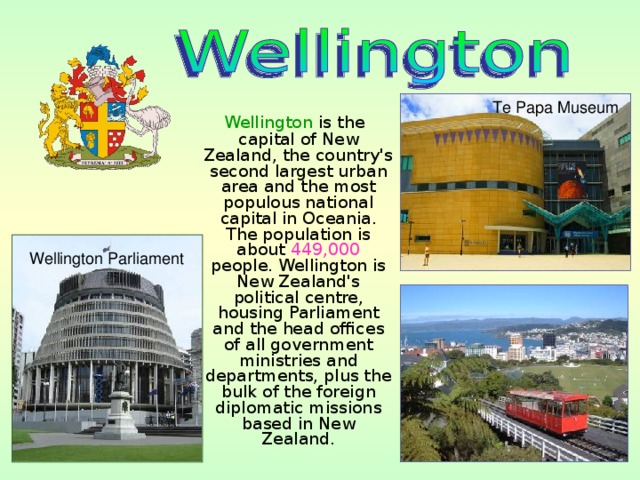 Te Papa Museum  Wellington is the capital of New Zealand, the country's second largest urban area and the most populous national capital in Oceania. The population is about 449,000 people. Wellington is New Zealand's political centre, housing Parliament and the head offices of all government ministries and departments, plus the bulk of the foreign diplomatic missions based in New Zealand. Wellington Parliament 